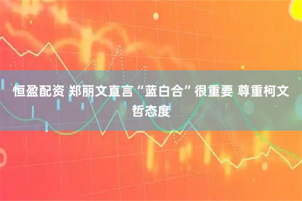 恒盈配资 郑丽文直言“蓝白合”很重要 尊重柯文哲态度