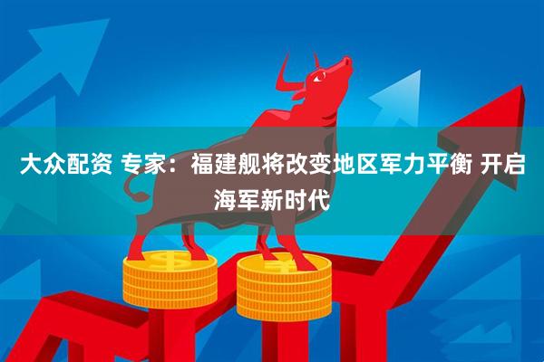大众配资 专家：福建舰将改变地区军力平衡 开启海军新时代