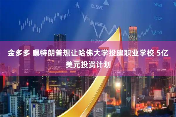 金多多 曝特朗普想让哈佛大学投建职业学校 5亿美元投资计划