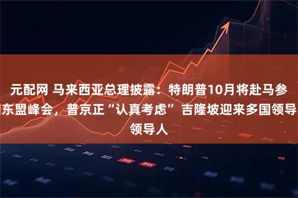 元配网 马来西亚总理披露：特朗普10月将赴马参加东盟峰会，普京正“认真考虑” 吉隆坡迎来多国领导人