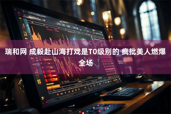 瑞和网 成毅赴山海打戏是T0级别的 疯批美人燃爆全场