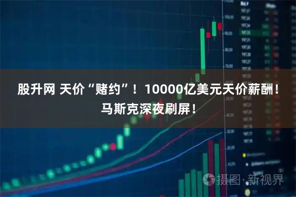 股升网 天价“赌约”！10000亿美元天价薪酬！马斯克深夜刷屏！