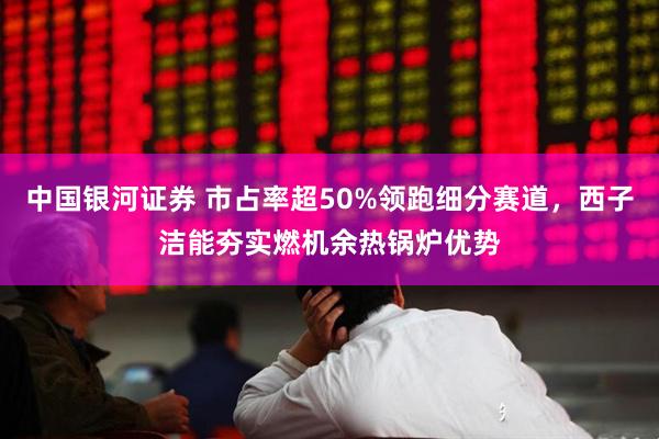 中国银河证券 市占率超50%领跑细分赛道，西子洁能夯实燃机余热锅炉优势