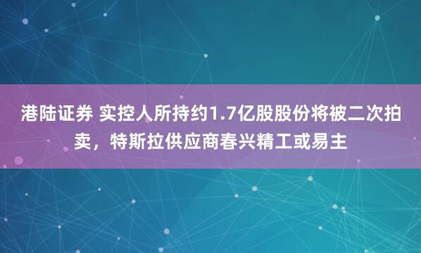 港陆证券 实控人所持约1.7亿股股份将被二次拍卖，特斯拉供应商春兴精工或易主