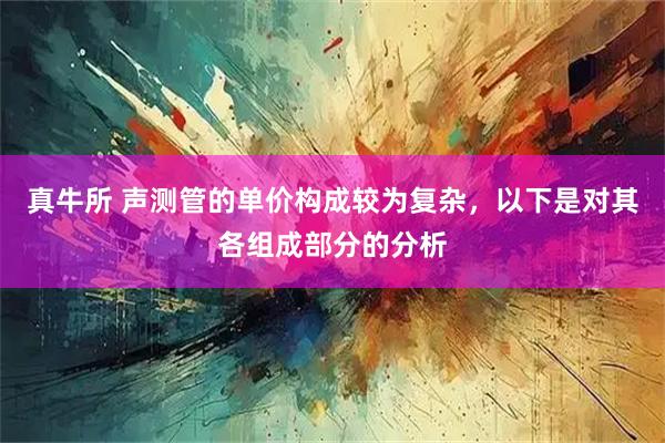 真牛所 声测管的单价构成较为复杂，以下是对其各组成部分的分析