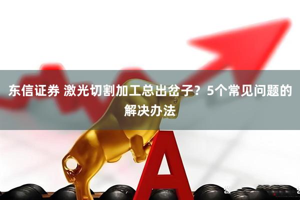 东信证券 激光切割加工总出岔子？5个常见问题的解决办法