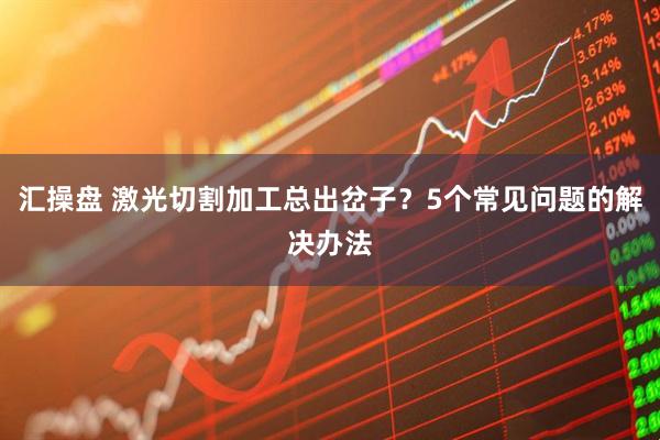 汇操盘 激光切割加工总出岔子？5个常见问题的解决办法