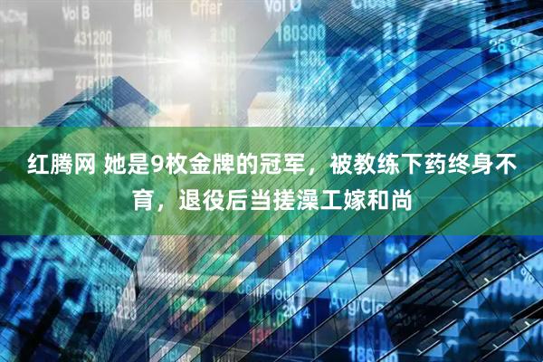 红腾网 她是9枚金牌的冠军，被教练下药终身不育，退役后当搓澡工嫁和尚
