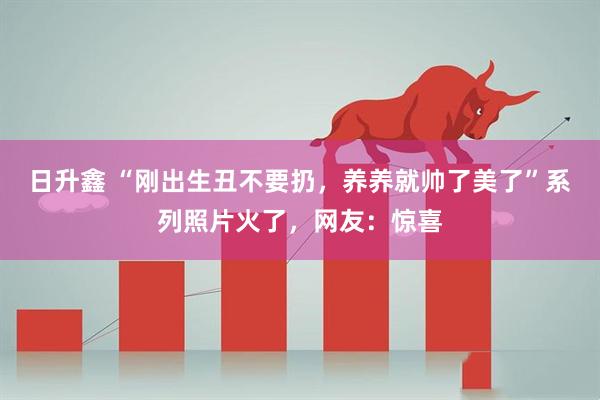 日升鑫 “刚出生丑不要扔，养养就帅了美了”系列照片火了，网友：惊喜