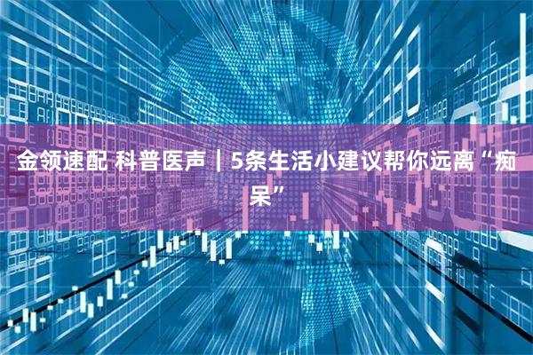 金领速配 科普医声｜5条生活小建议帮你远离“痴呆”
