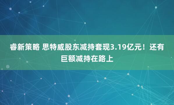 睿新策略 思特威股东减持套现3.19亿元！还有巨额减持在路上