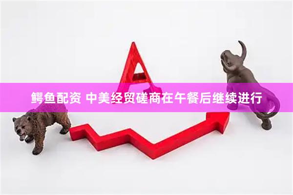 鳄鱼配资 中美经贸磋商在午餐后继续进行