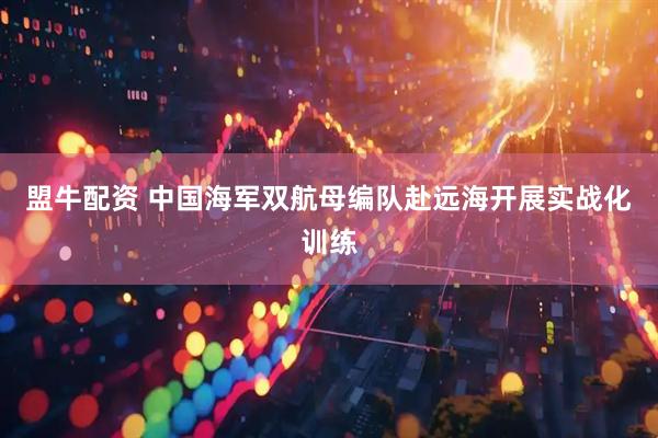 盟牛配资 中国海军双航母编队赴远海开展实战化训练