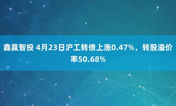 鑫赢智投 4月23日沪工转债上涨0.47%，转股溢价率50.68%