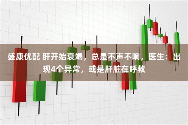 盛康优配 肝开始衰竭，总是不声不响，医生：出现4个异常，或是肝脏在呼救