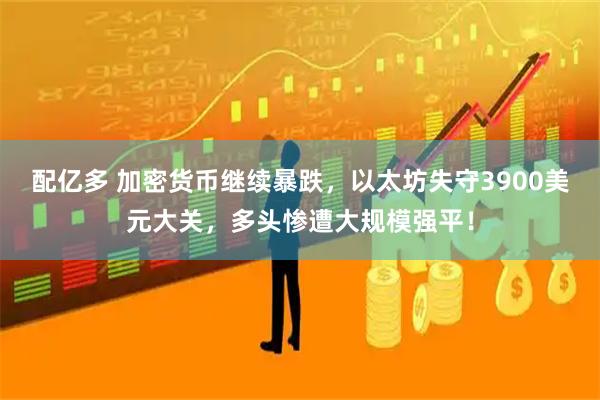 配亿多 加密货币继续暴跌，以太坊失守3900美元大关，多头惨遭大规模强平！