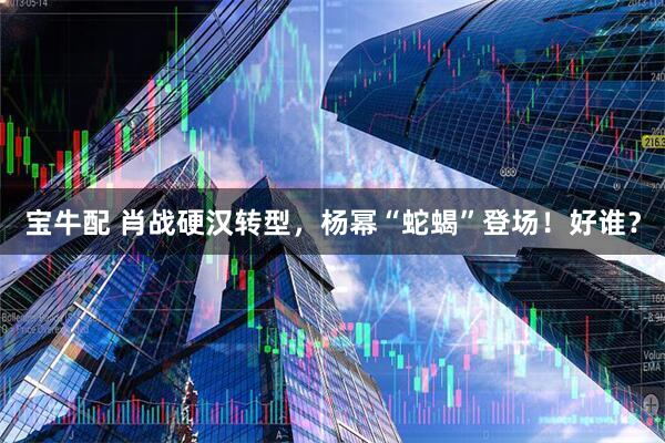 宝牛配 肖战硬汉转型，杨幂“蛇蝎”登场！好谁？