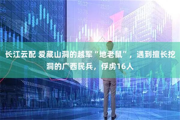 长江云配 爱藏山洞的越军“地老鼠”，遇到擅长挖洞的广西民兵，俘虏16人