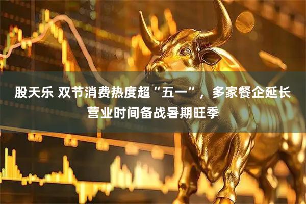 股天乐 双节消费热度超“五一”，多家餐企延长营业时间备战暑期旺季