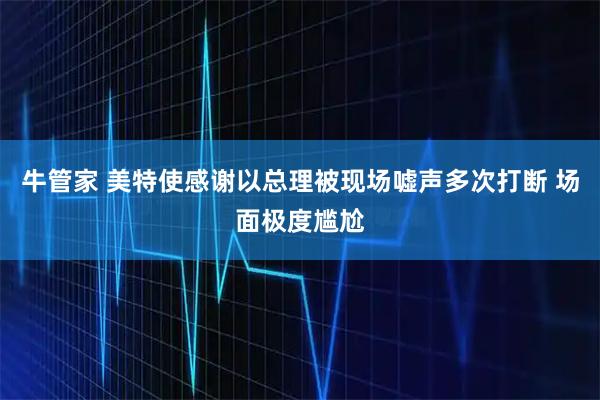 牛管家 美特使感谢以总理被现场嘘声多次打断 场面极度尴尬