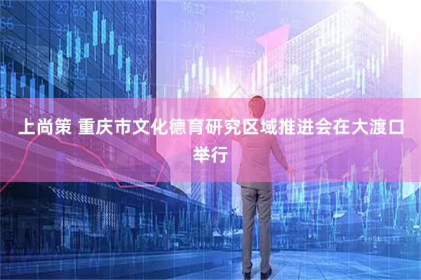 上尚策 重庆市文化德育研究区域推进会在大渡口举行