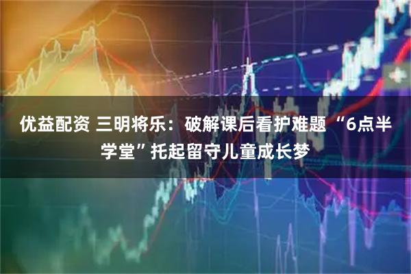 优益配资 三明将乐：破解课后看护难题 “6点半学堂”托起留守儿童成长梦