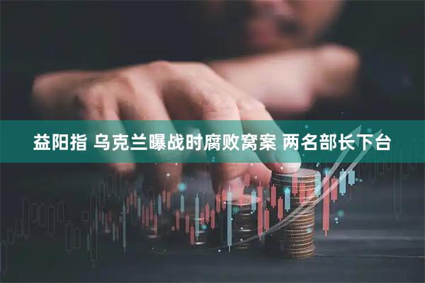 益阳指 乌克兰曝战时腐败窝案 两名部长下台
