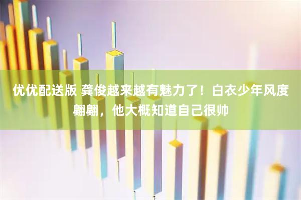优优配送版 龚俊越来越有魅力了！白衣少年风度翩翩，他大概知道自己很帅
