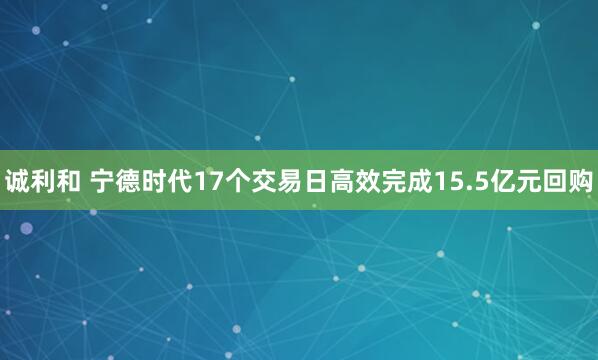 诚利和 宁德时代17个交易日高效完成15.5亿元回购