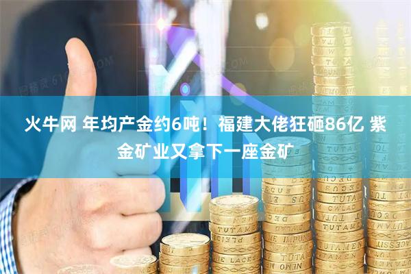 火牛网 年均产金约6吨！福建大佬狂砸86亿 紫金矿业又拿下一座金矿