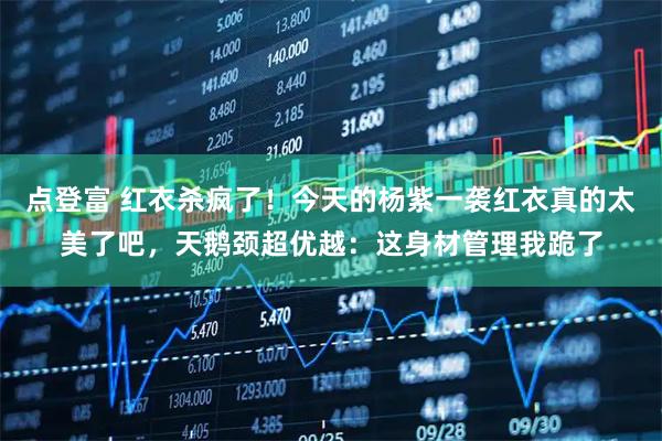 点登富 红衣杀疯了！今天的杨紫一袭红衣真的太美了吧，天鹅颈超优越：这身材管理我跪了