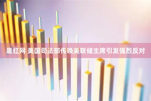 晟红网 美国司法部传唤美联储主席引发强烈反对