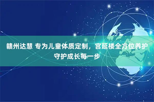 赣州达慧 专为儿童体质定制，宫延楼全方位养护守护成长每一步