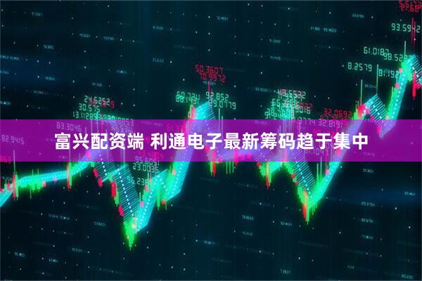 富兴配资端 利通电子最新筹码趋于集中