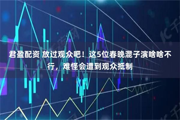 君盈配资 放过观众吧！这5位春晚混子演啥啥不行，难怪会遭到观众抵制
