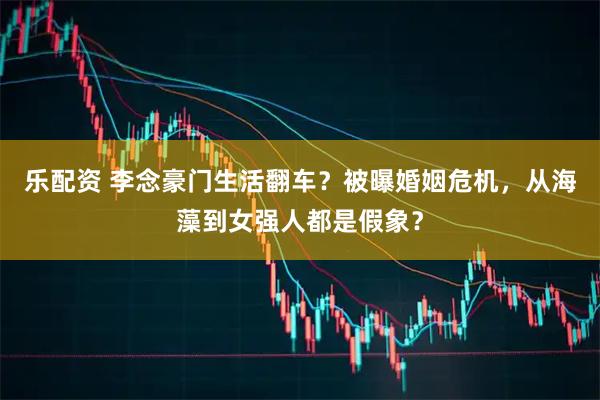 乐配资 李念豪门生活翻车？被曝婚姻危机，从海藻到女强人都是假象？
