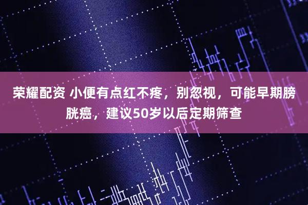 荣耀配资 小便有点红不疼，别忽视，可能早期膀胱癌，建议50岁以后定期筛查