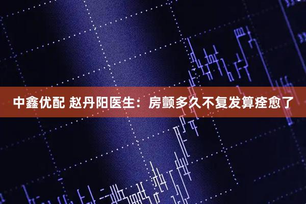 中鑫优配 赵丹阳医生：房颤多久不复发算痊愈了