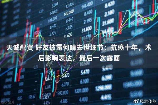 天诚配资 好友披露何晴去世细节：抗癌十年，术后影响表达，最后一次露面