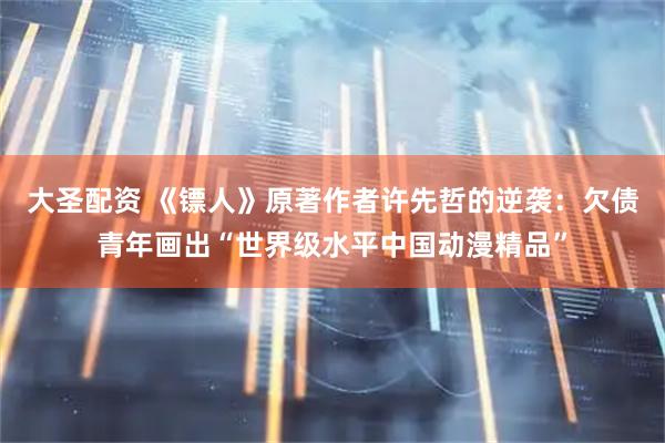 大圣配资 《镖人》原著作者许先哲的逆袭：欠债青年画出“世界级水平中国动漫精品”