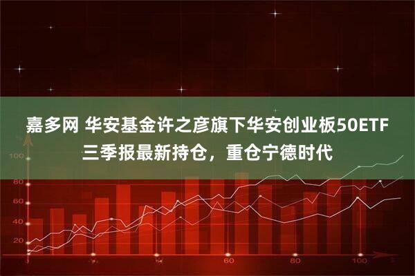 嘉多网 华安基金许之彦旗下华安创业板50ETF三季报最新持仓，重仓宁德时代
