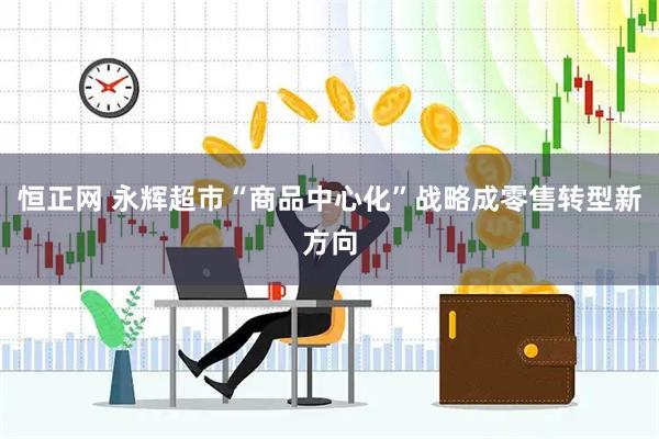 恒正网 永辉超市“商品中心化”战略成零售转型新方向