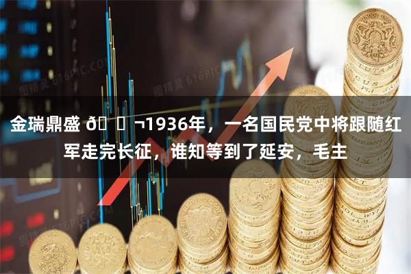 金瑞鼎盛 🌬1936年，一名国民党中将跟随红军走完长征，谁知等到了延安，毛主