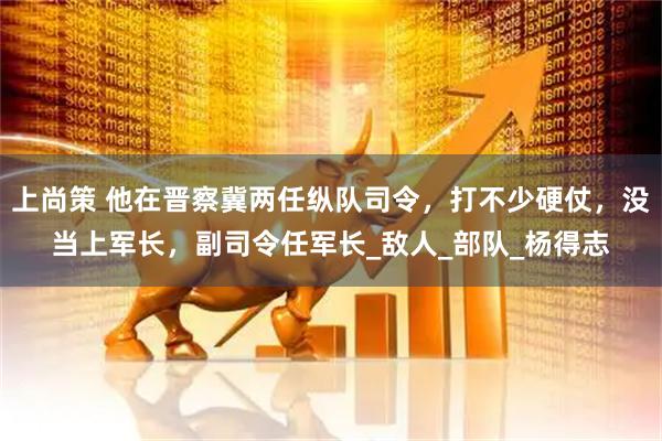 上尚策 他在晋察冀两任纵队司令，打不少硬仗，没当上军长，副司令任军长_敌人_部队_杨得志
