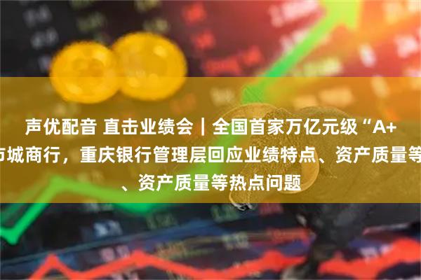 声优配音 直击业绩会｜全国首家万亿元级“A+H”股上市城商行，重庆银行管理层回应业绩特点、资产质量等热点问题