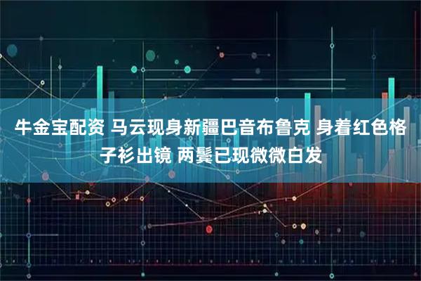 牛金宝配资 马云现身新疆巴音布鲁克 身着红色格子衫出镜 两鬓已现微微白发