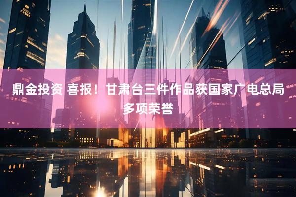 鼎金投资 喜报！甘肃台三件作品获国家广电总局多项荣誉